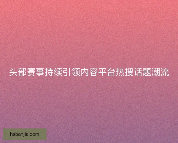 头部赛事持续引领内容平台热搜话题潮流