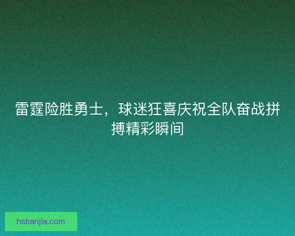 雷霆险胜勇士，球迷狂喜庆祝全队奋战拼搏精彩瞬间