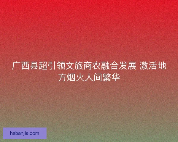 广西县超引领文旅商农融合发展 激活地方烟火人间繁华 广西县超引领文旅商农融合发展 激活地方烟火人间繁华