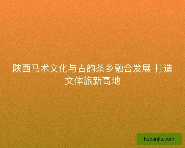 陕西马术文化与古韵茶乡融合发展 打造文体旅新高地 陕西马术文化与古韵茶乡融合发展 打造文体旅新高地