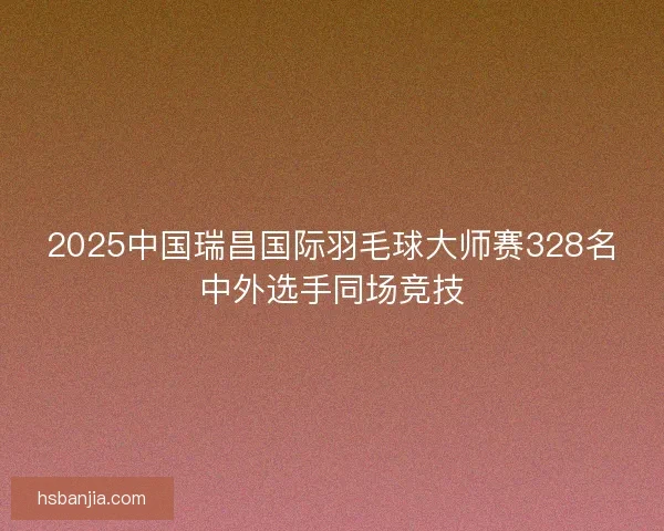 2025中国瑞昌国际羽毛球大师赛328名中外选手同场竞技 2025中国瑞昌国际羽毛球大师赛328名中外选手同场竞技