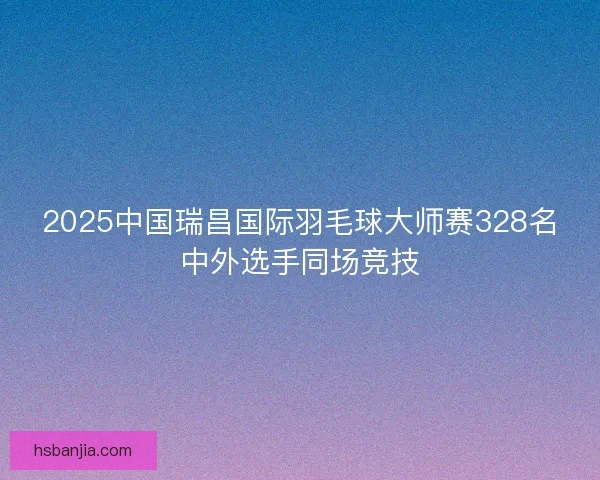2025中国瑞昌国际羽毛球大师赛328名中外选手同场竞技