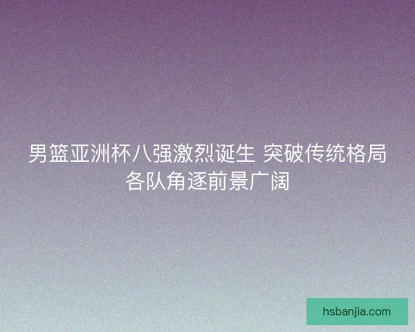 男篮亚洲杯八强激烈诞生 突破传统格局各队角逐前景广阔