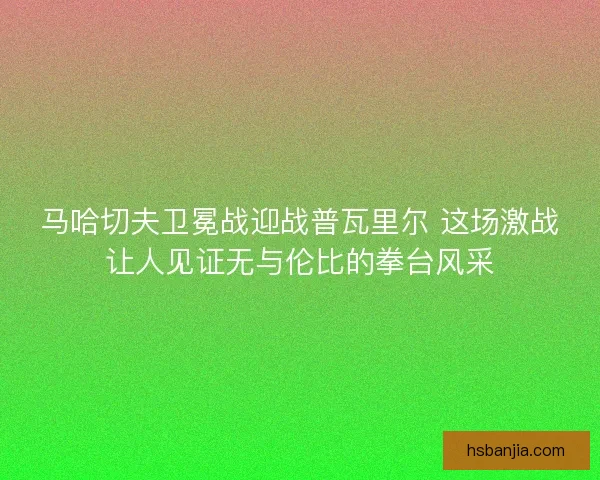 马哈切夫卫冕战迎战普瓦里尔 这场激战让人见证无与伦比的拳台风采
