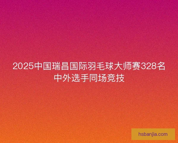 2025中国瑞昌国际羽毛球大师赛328名中外选手同场竞技