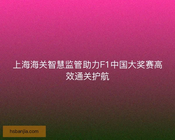 上海海关智慧监管助力F1中国大奖赛高效通关护航