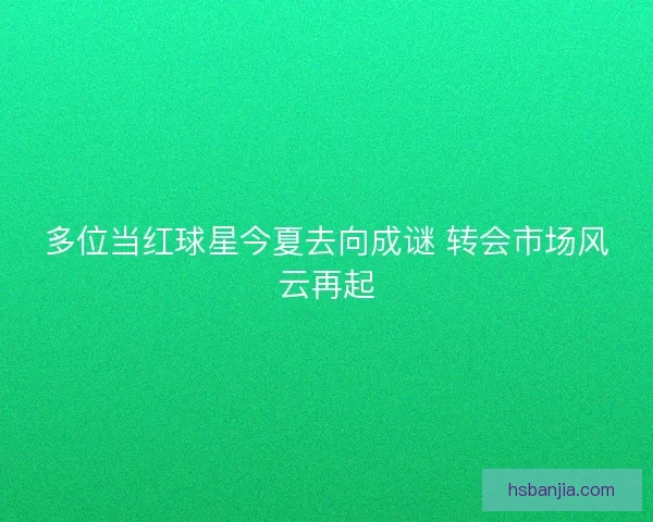 多位当红球星今夏去向成谜 转会市场风云再起